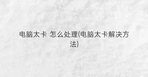 “电脑太卡怎么处理(电脑太卡解决方法)